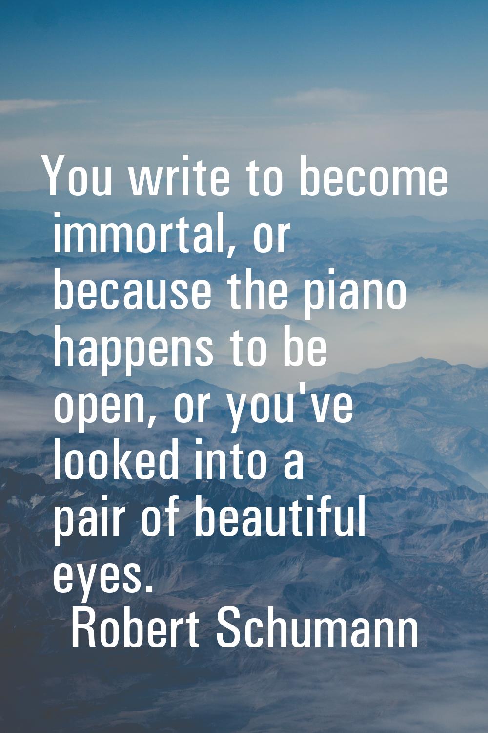 You write to become immortal, or because the piano happens to be open, or you've looked into a pair