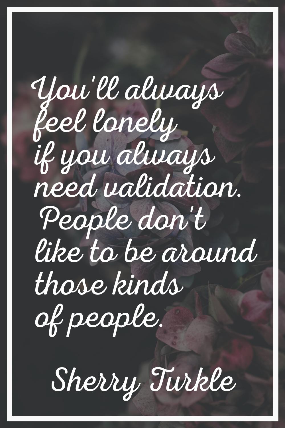 You'll always feel lonely if you always need validation. People don't like to be around those kinds