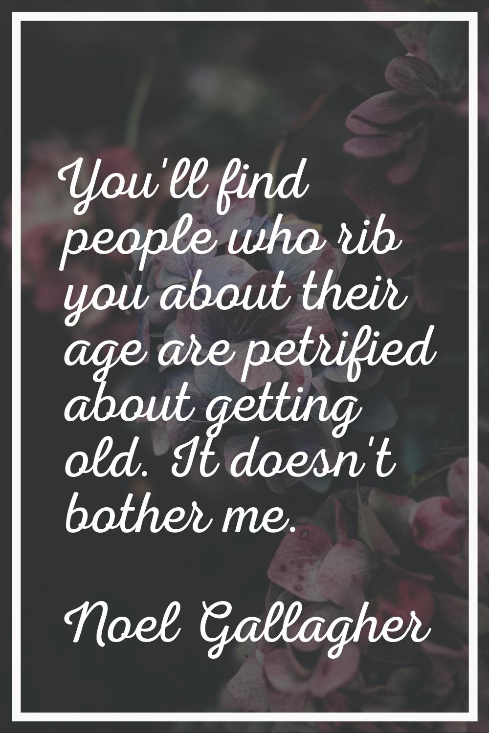 You'll find people who rib you about their age are petrified about getting old. It doesn't bother m