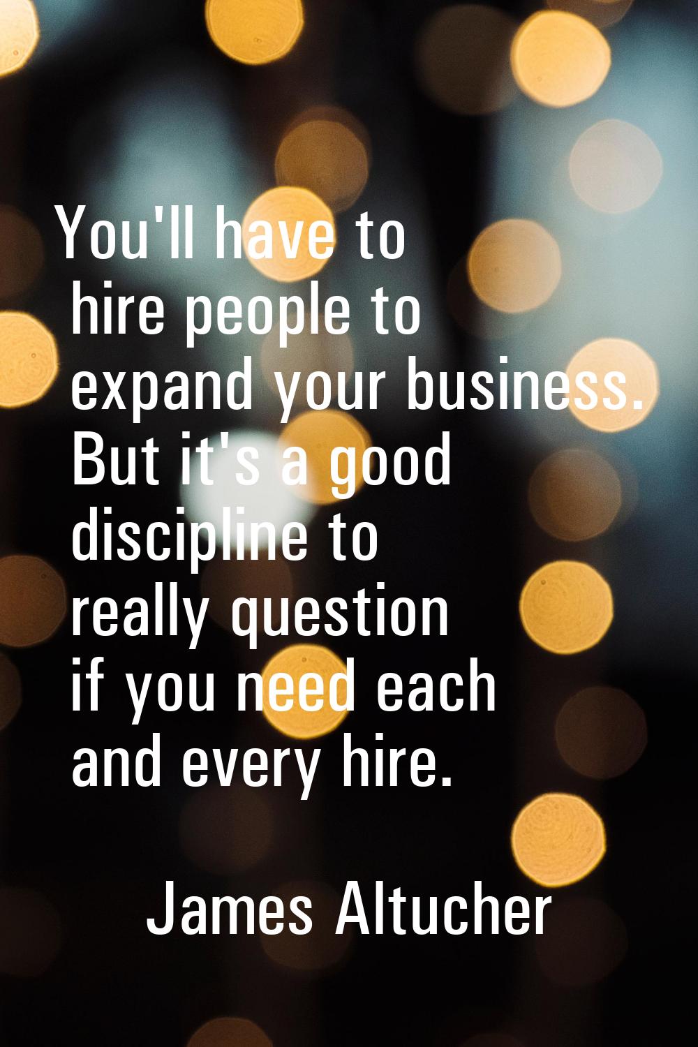 You'll have to hire people to expand your business. But it's a good discipline to really question i