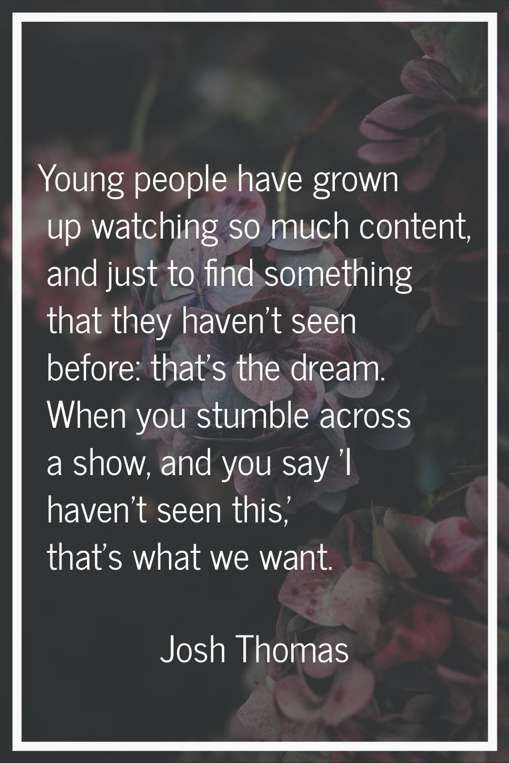 Young people have grown up watching so much content, and just to find something that they haven't s