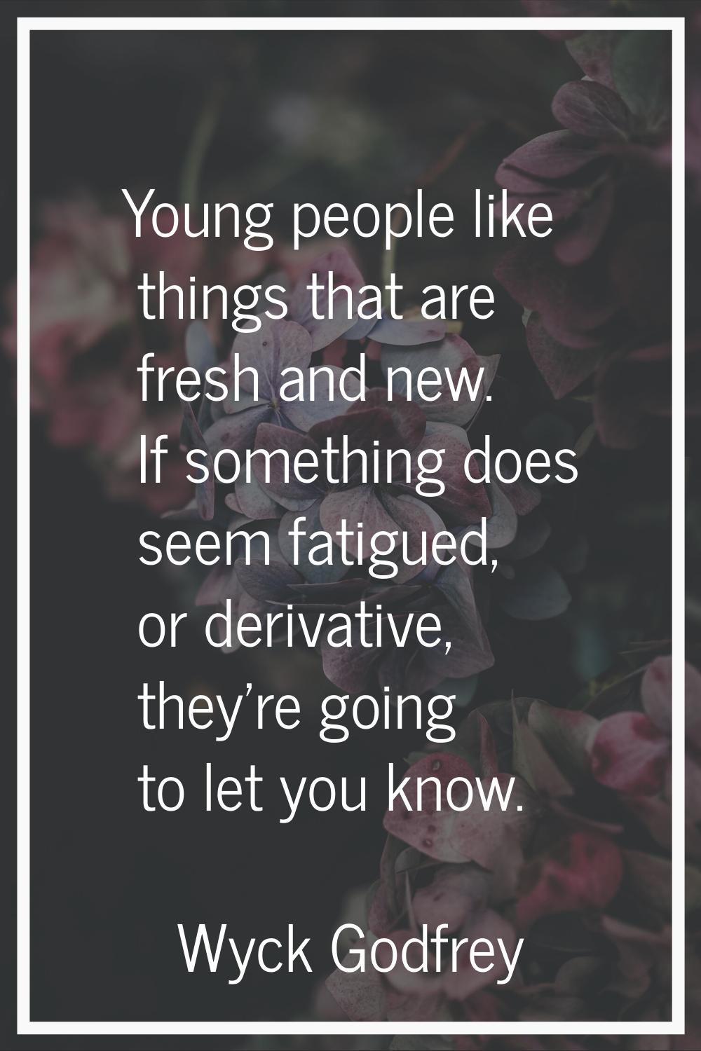 Young people like things that are fresh and new. If something does seem fatigued, or derivative, th