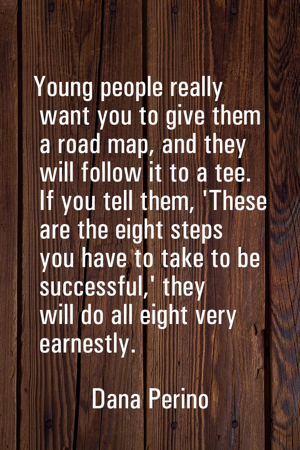 Young people really want you to give them a road map, and they will follow it to a tee. If you tell