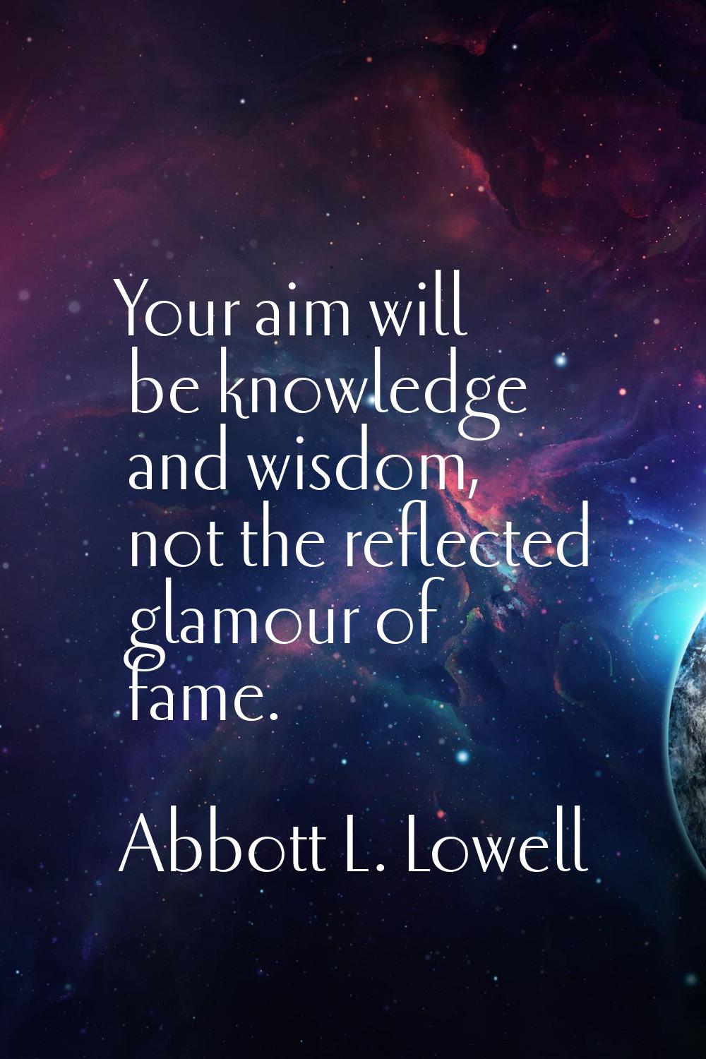 Your aim will be knowledge and wisdom, not the reflected glamour of fame.