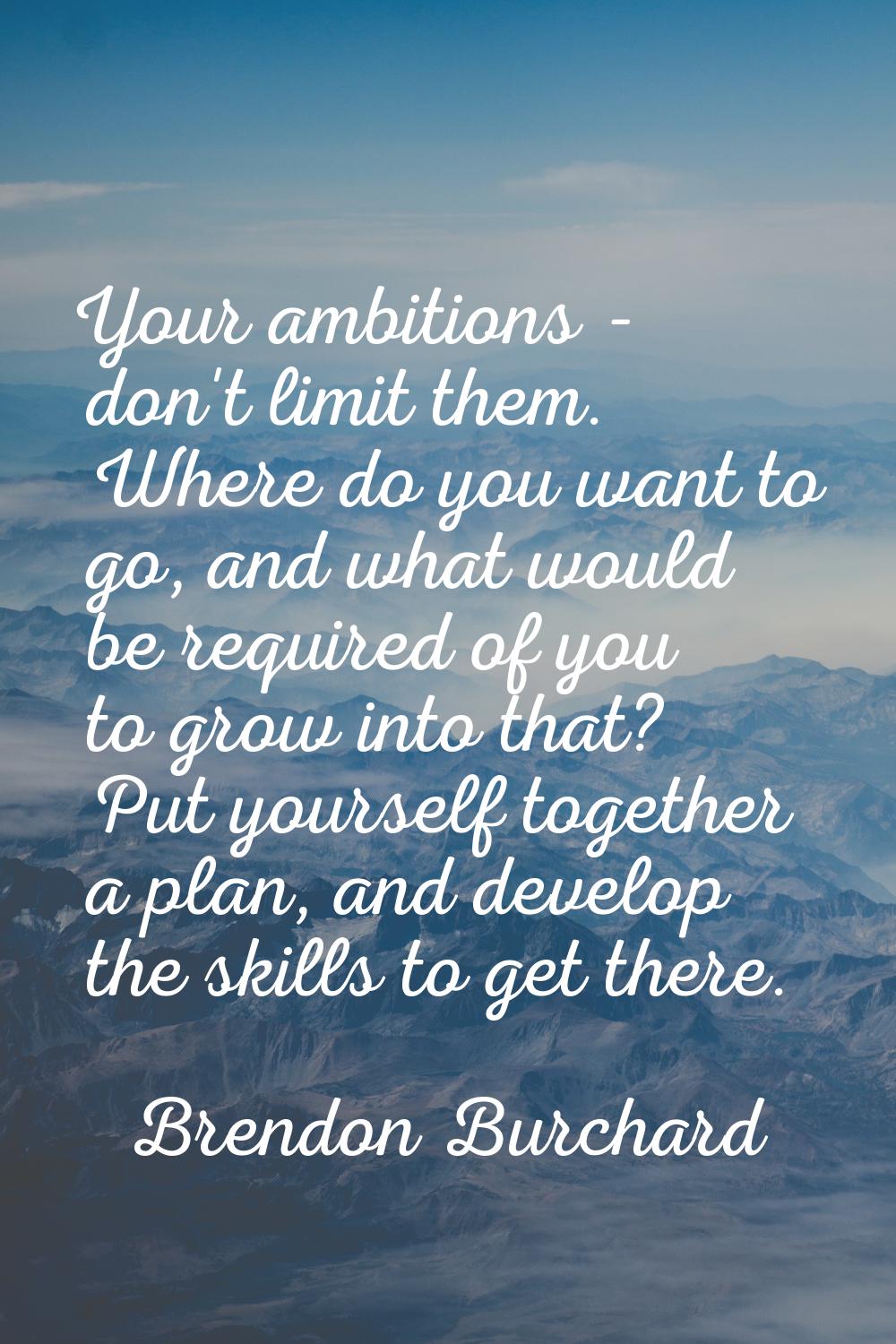 Your ambitions - don't limit them. Where do you want to go, and what would be required of you to gr