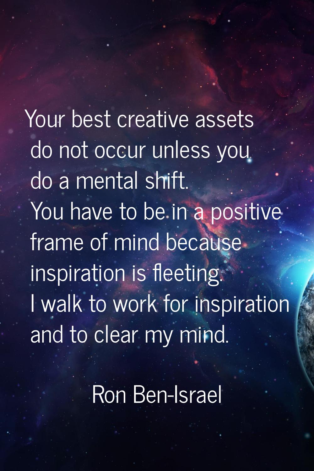 Your best creative assets do not occur unless you do a mental shift. You have to be in a positive f