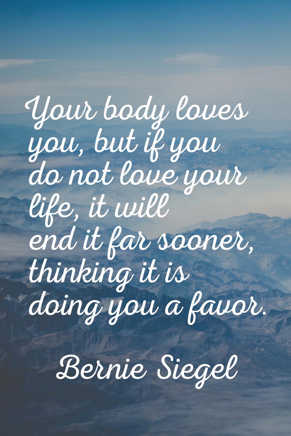 Your body loves you, but if you do not love your life, it will end it far sooner, thinking it is do