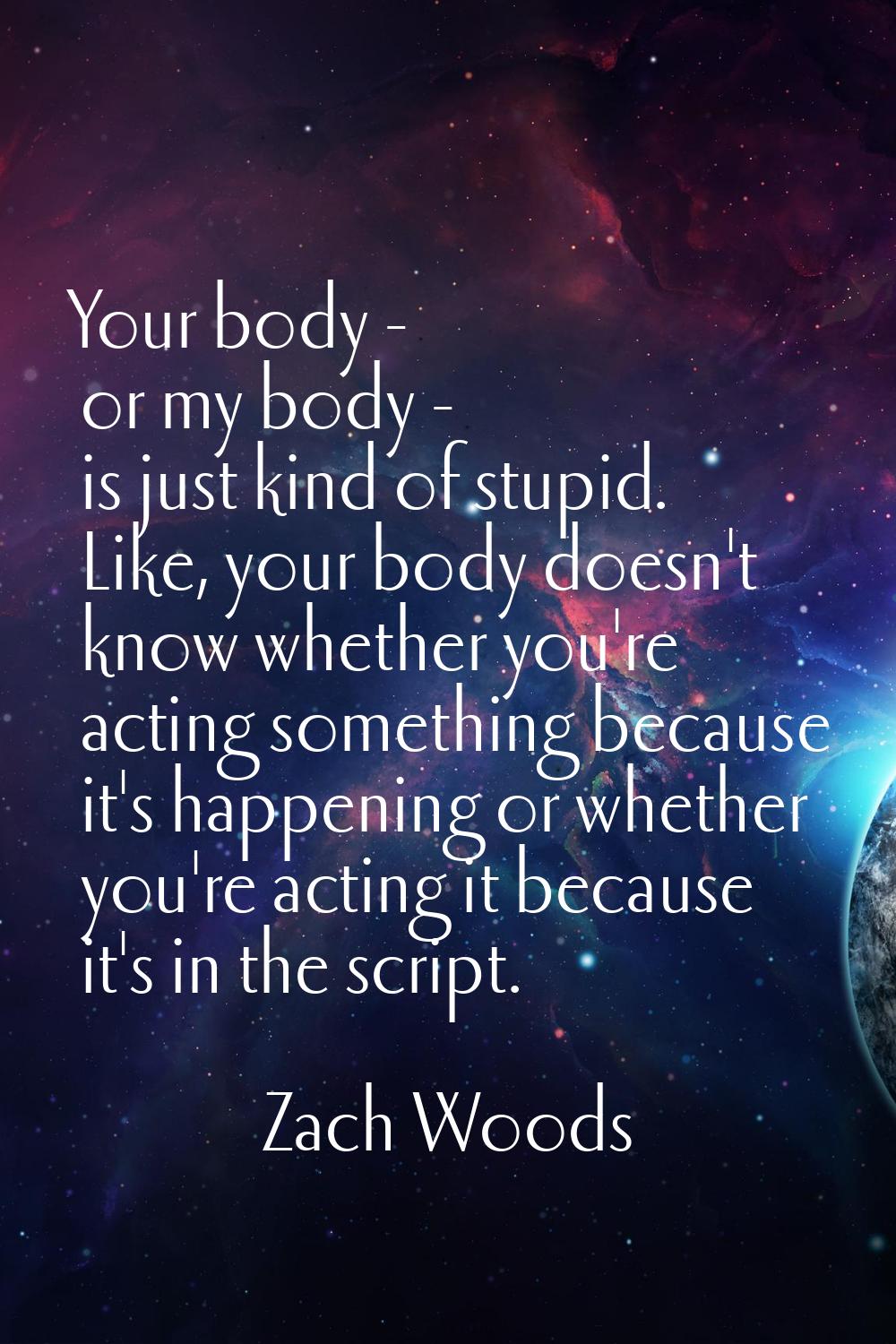 Your body - or my body - is just kind of stupid. Like, your body doesn't know whether you're acting