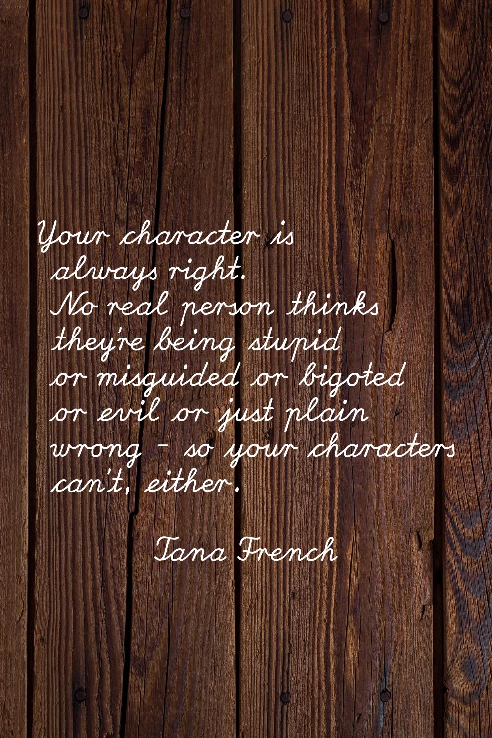 Your character is always right. No real person thinks they're being stupid or misguided or bigoted 