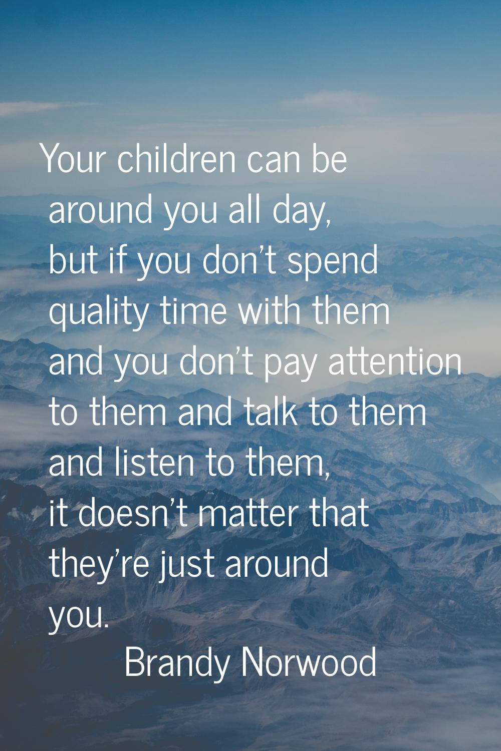 Your children can be around you all day, but if you don't spend quality time with them and you don'