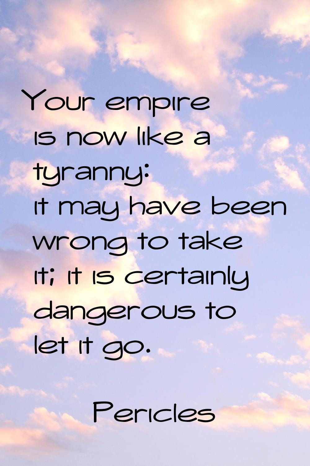 Your empire is now like a tyranny: it may have been wrong to take it; it is certainly dangerous to 