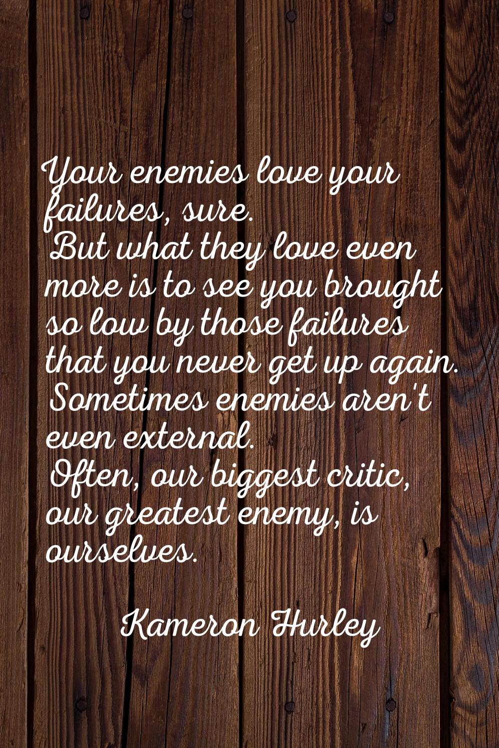 Your enemies love your failures, sure. But what they love even more is to see you brought so low by