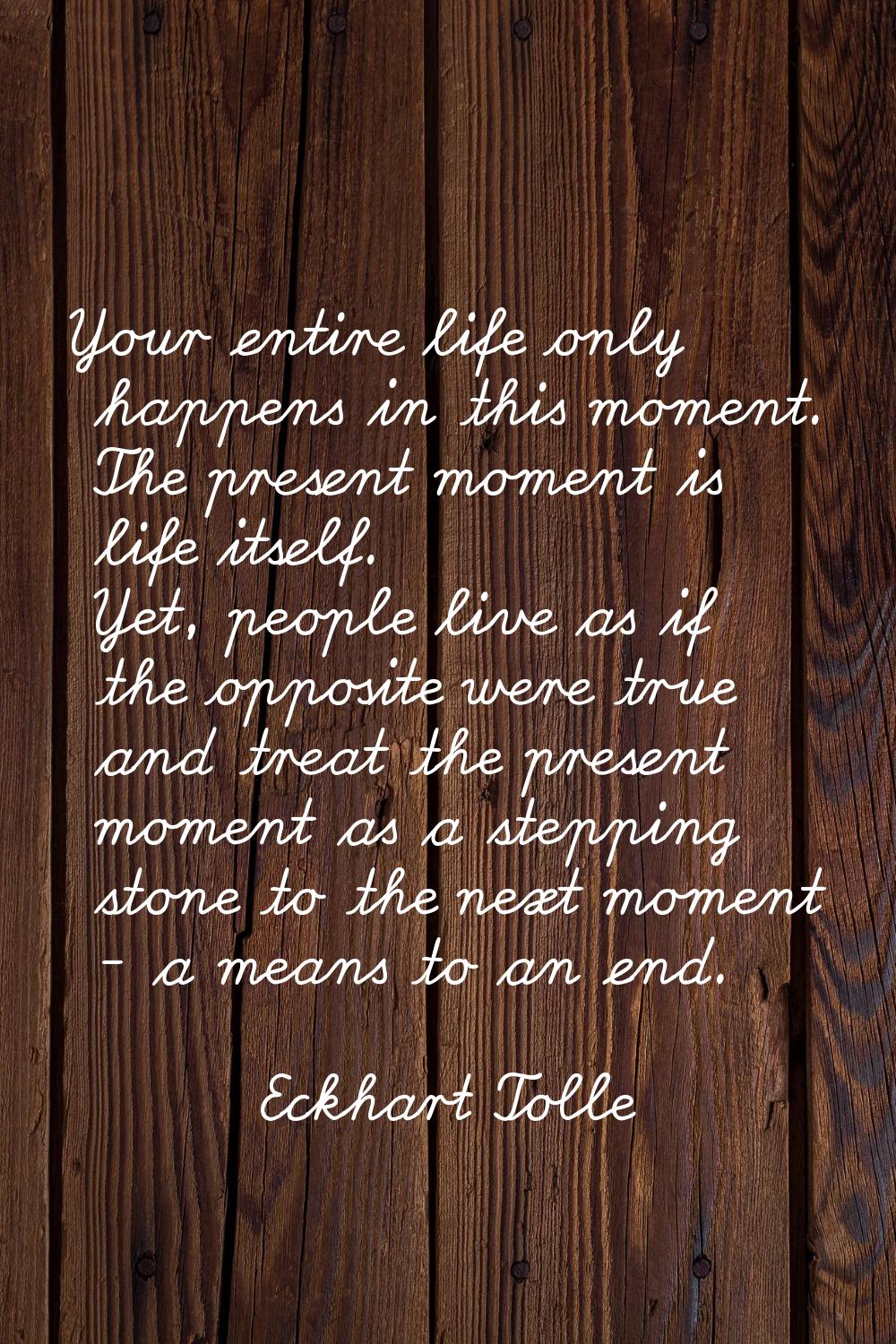 Your entire life only happens in this moment. The present moment is life itself. Yet, people live a