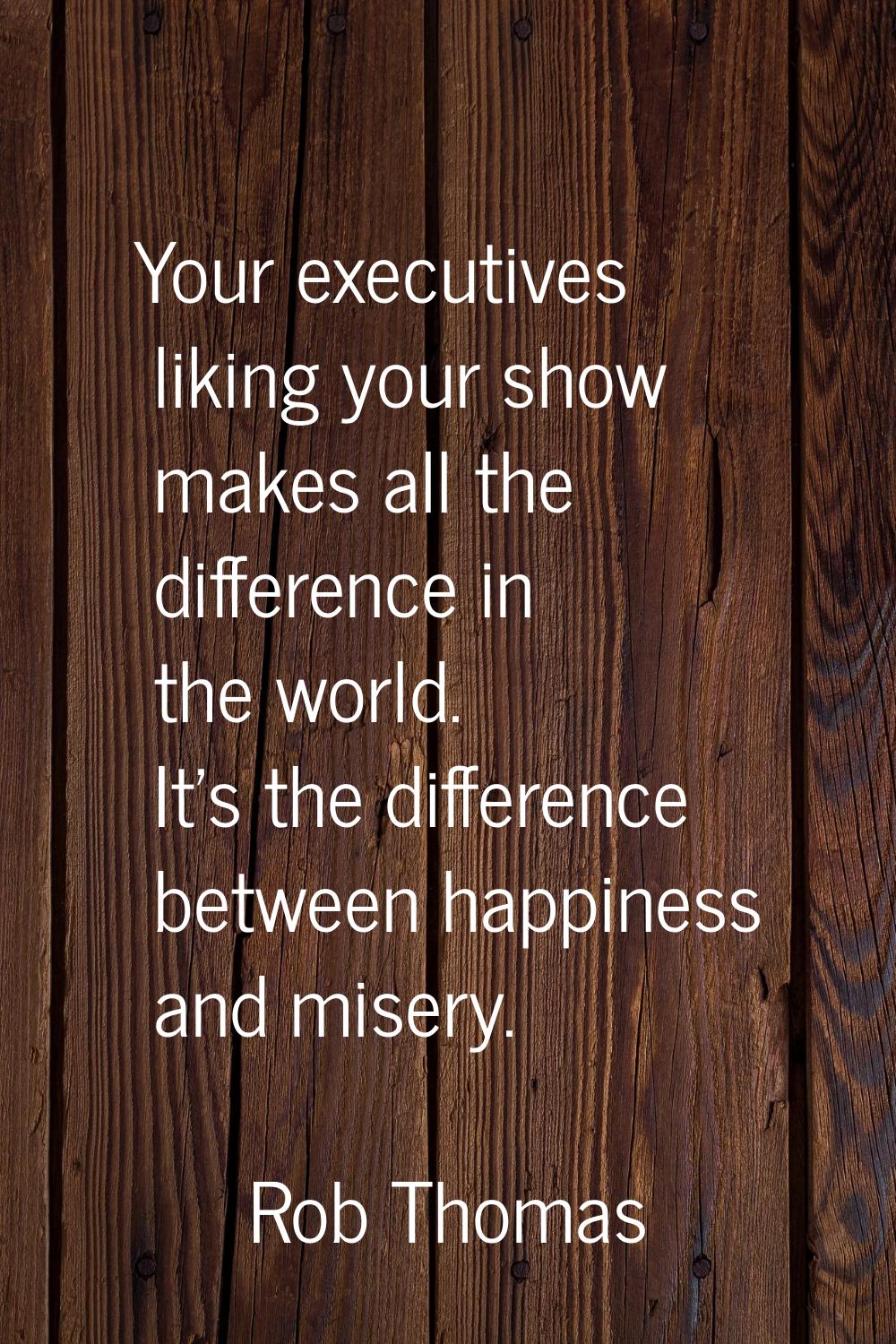 Your executives liking your show makes all the difference in the world. It's the difference between