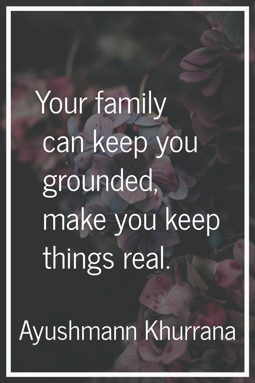 Your family can keep you grounded, make you keep things real.