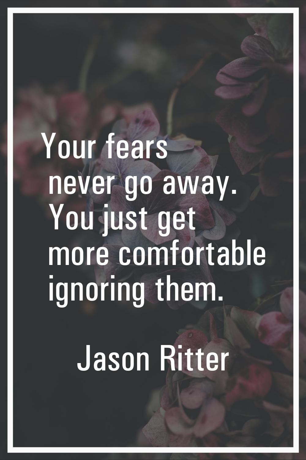Your fears never go away. You just get more comfortable ignoring them.