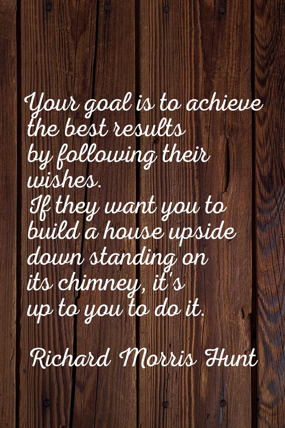 Your goal is to achieve the best results by following their wishes. If they want you to build a hou