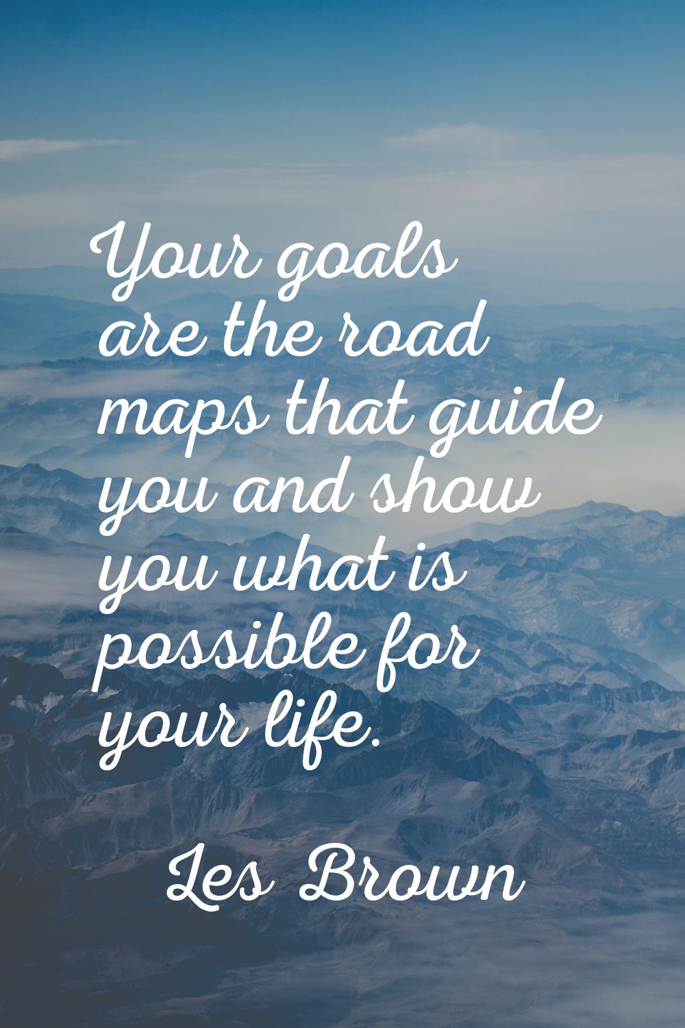Your goals are the road maps that guide you and show you what is possible for your life.