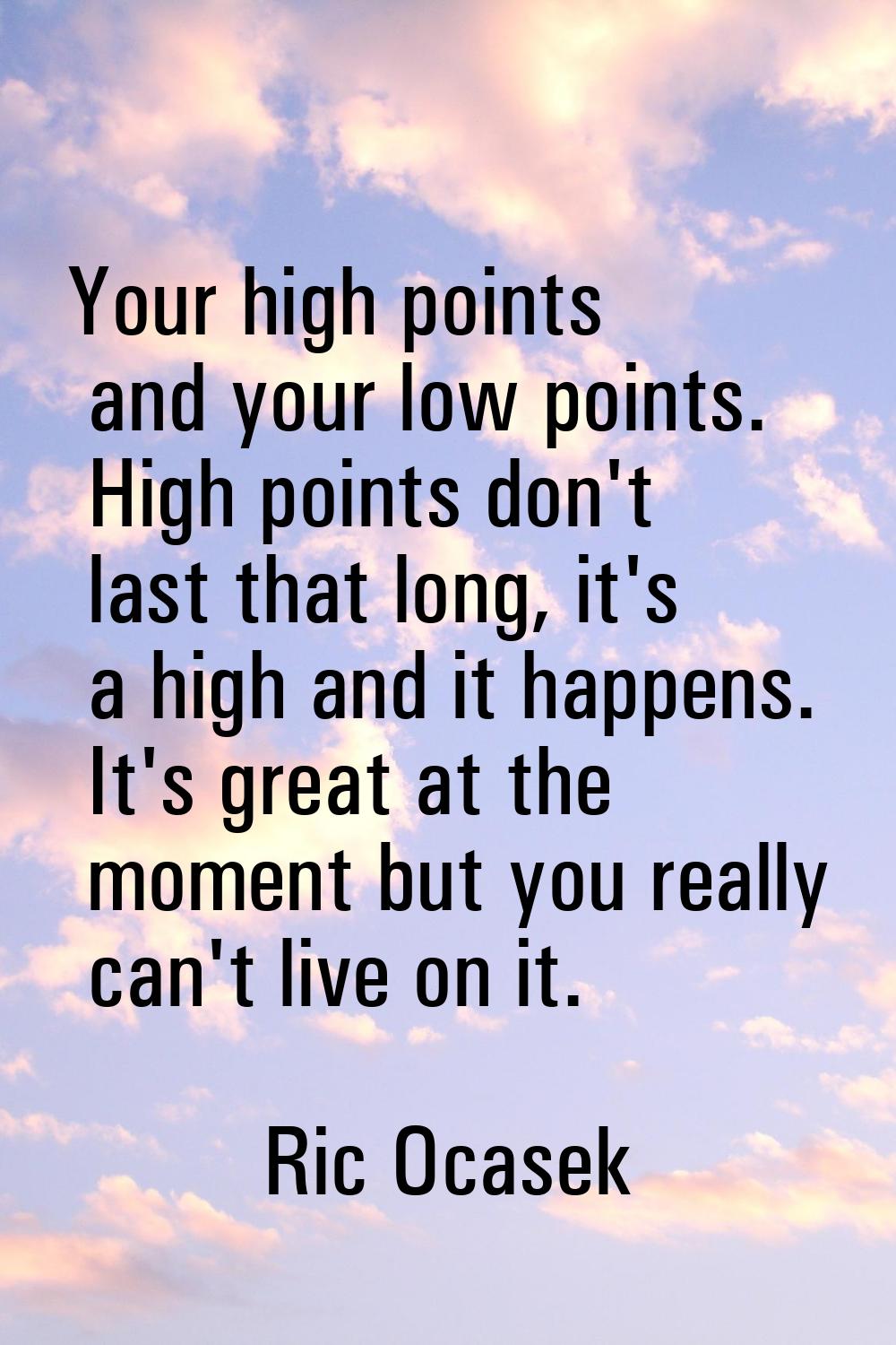 Your high points and your low points. High points don't last that long, it's a high and it happens.