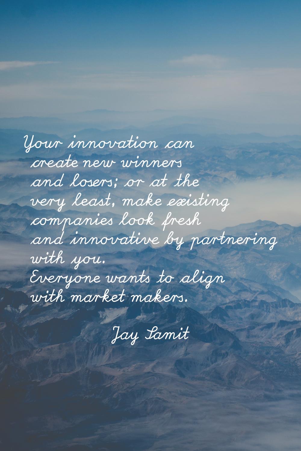 Your innovation can create new winners and losers; or at the very least, make existing companies lo