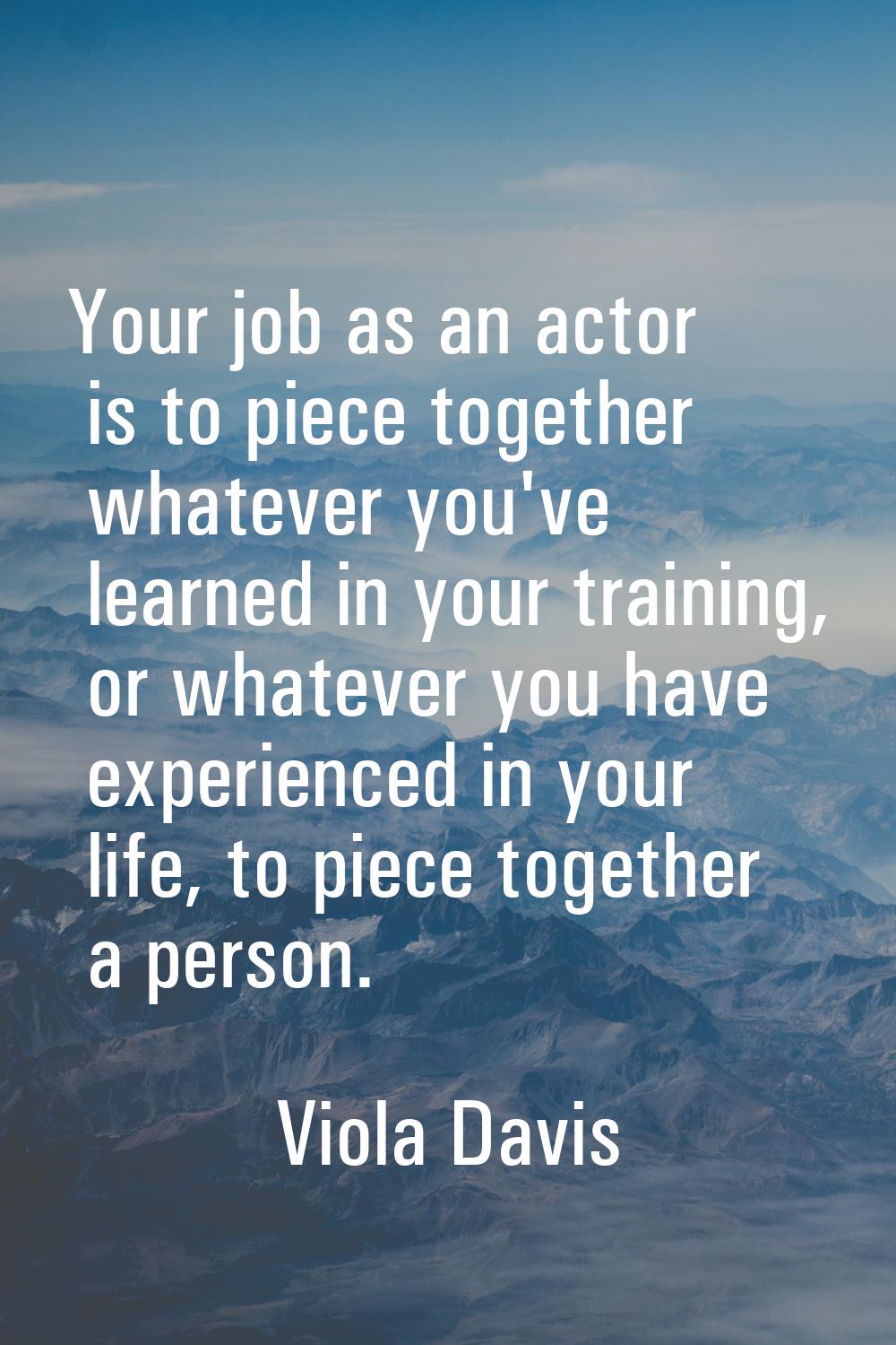 Your job as an actor is to piece together whatever you've learned in your training, or whatever you