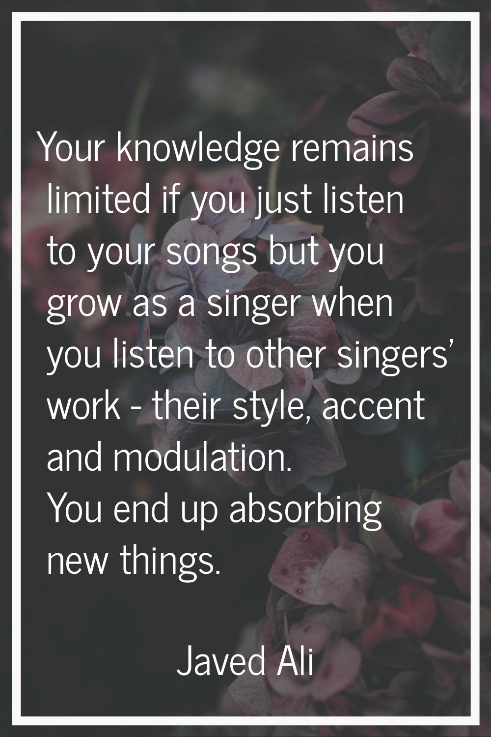 Your knowledge remains limited if you just listen to your songs but you grow as a singer when you l
