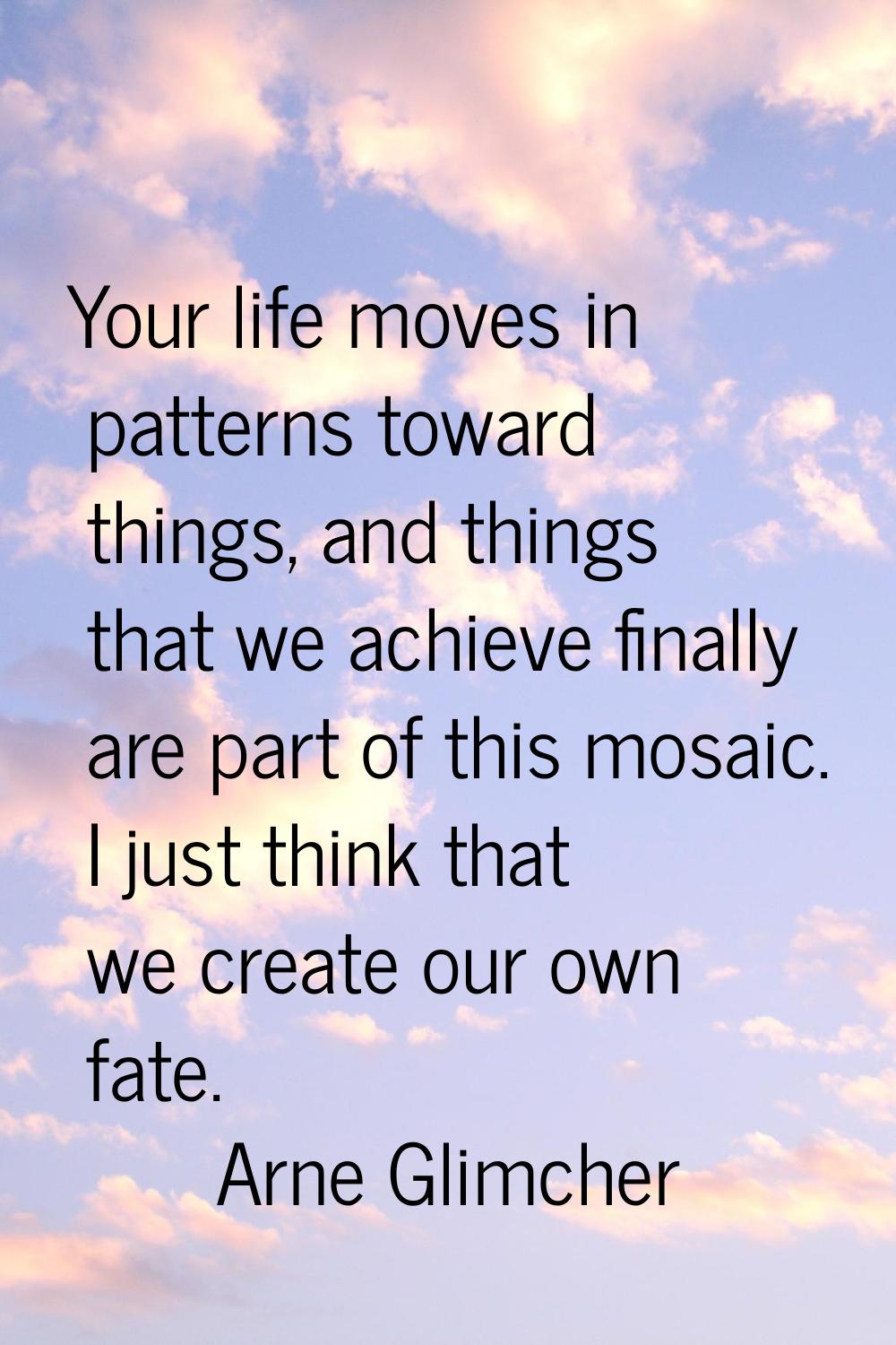 Your life moves in patterns toward things, and things that we achieve finally are part of this mosa