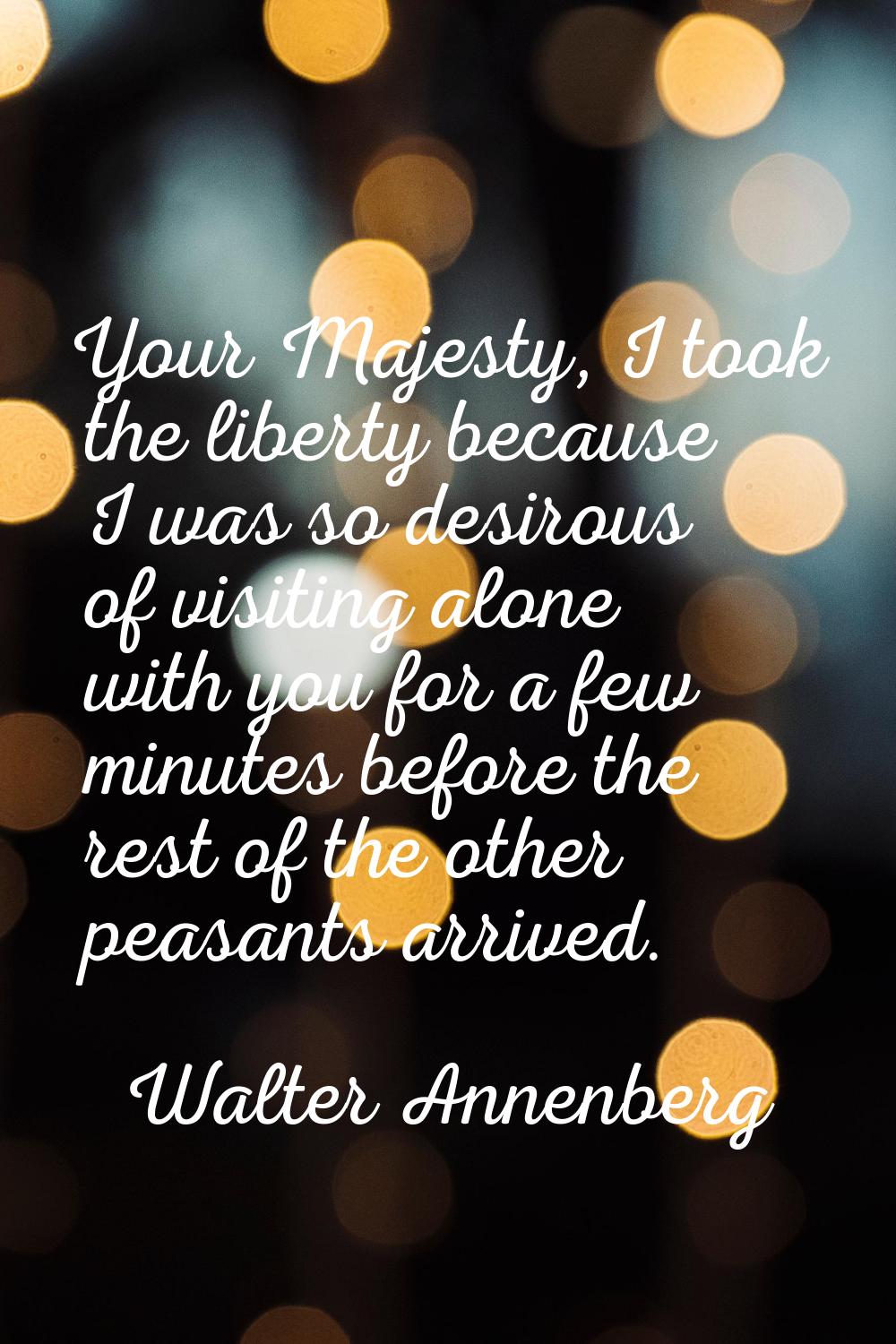 Your Majesty, I took the liberty because I was so desirous of visiting alone with you for a few min