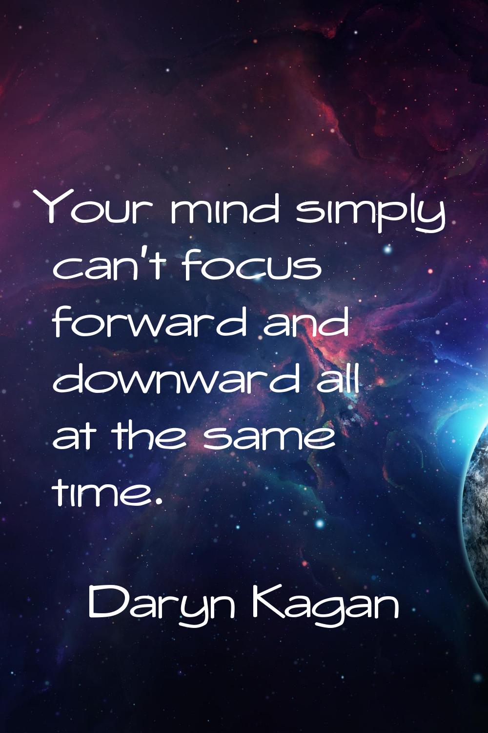 Your mind simply can't focus forward and downward all at the same time.