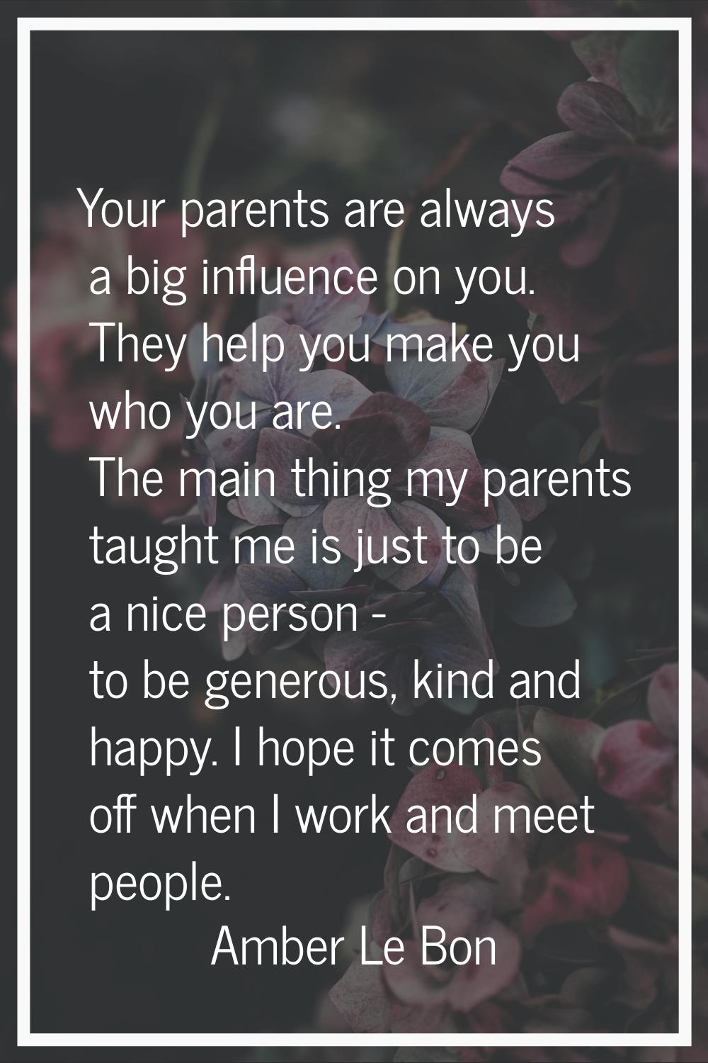 Your parents are always a big influence on you. They help you make you who you are. The main thing 