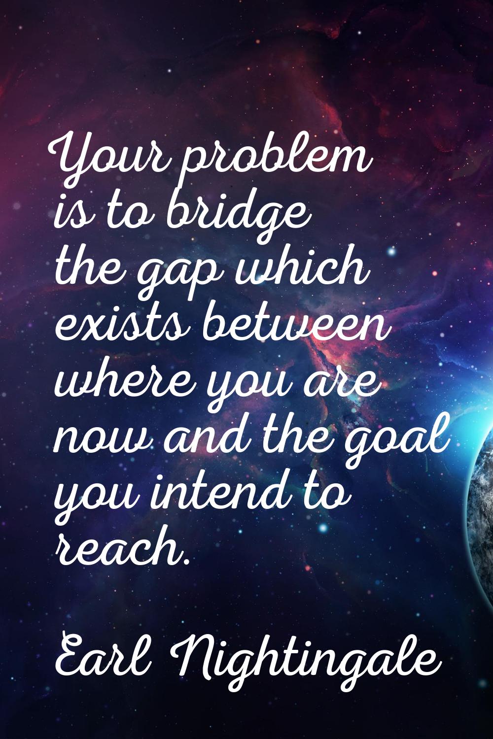 Your problem is to bridge the gap which exists between where you are now and the goal you intend to