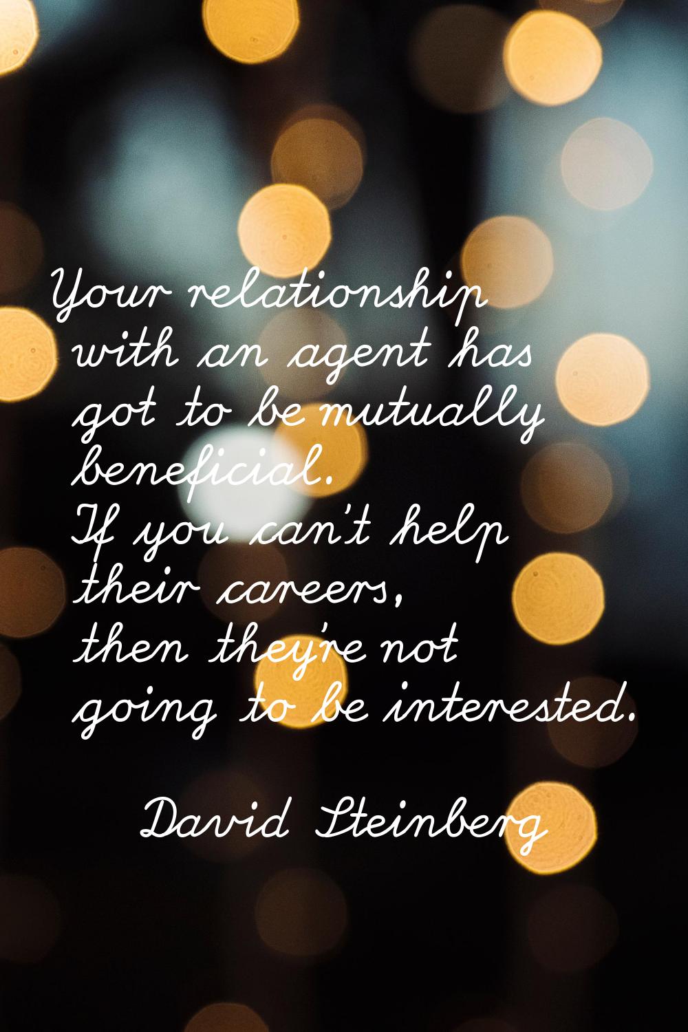 Your relationship with an agent has got to be mutually beneficial. If you can't help their careers,