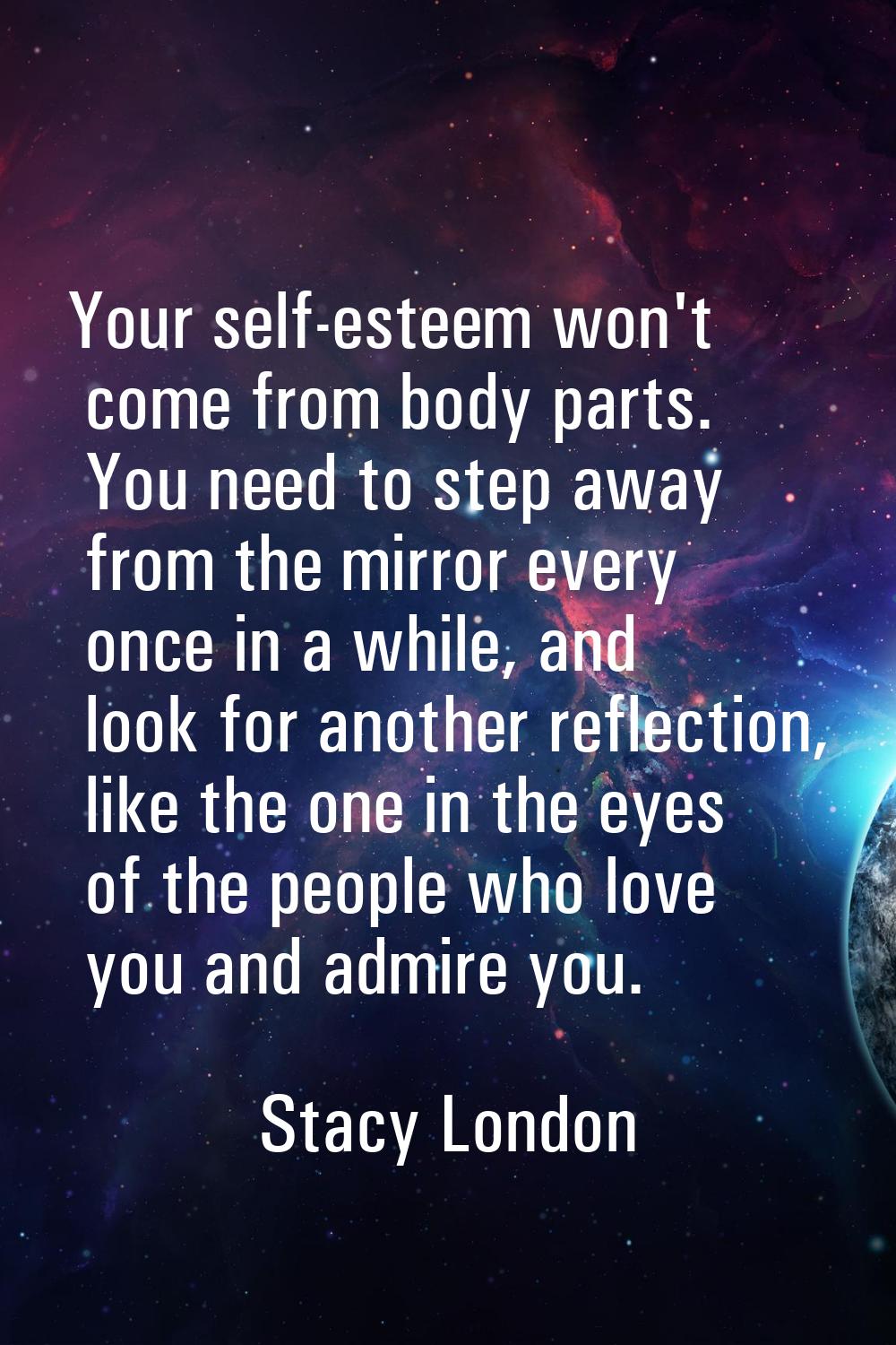 Your self-esteem won't come from body parts. You need to step away from the mirror every once in a 