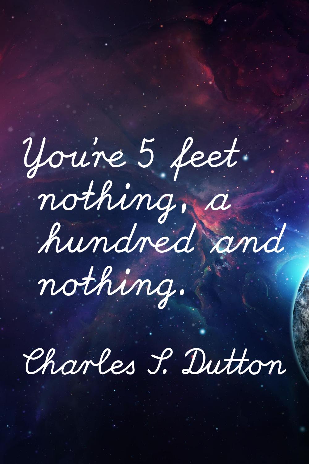 You're 5 feet nothing, a hundred and nothing.