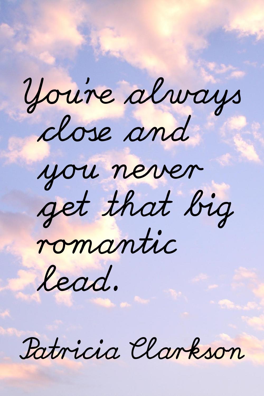 You're always close and you never get that big romantic lead.