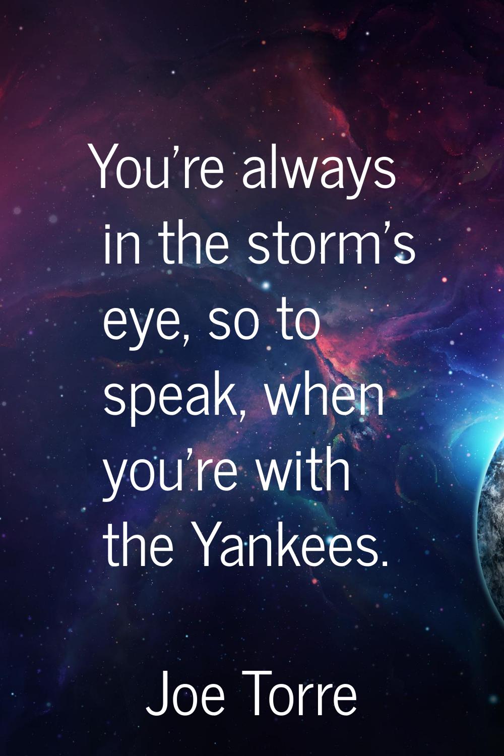 You're always in the storm's eye, so to speak, when you're with the Yankees.