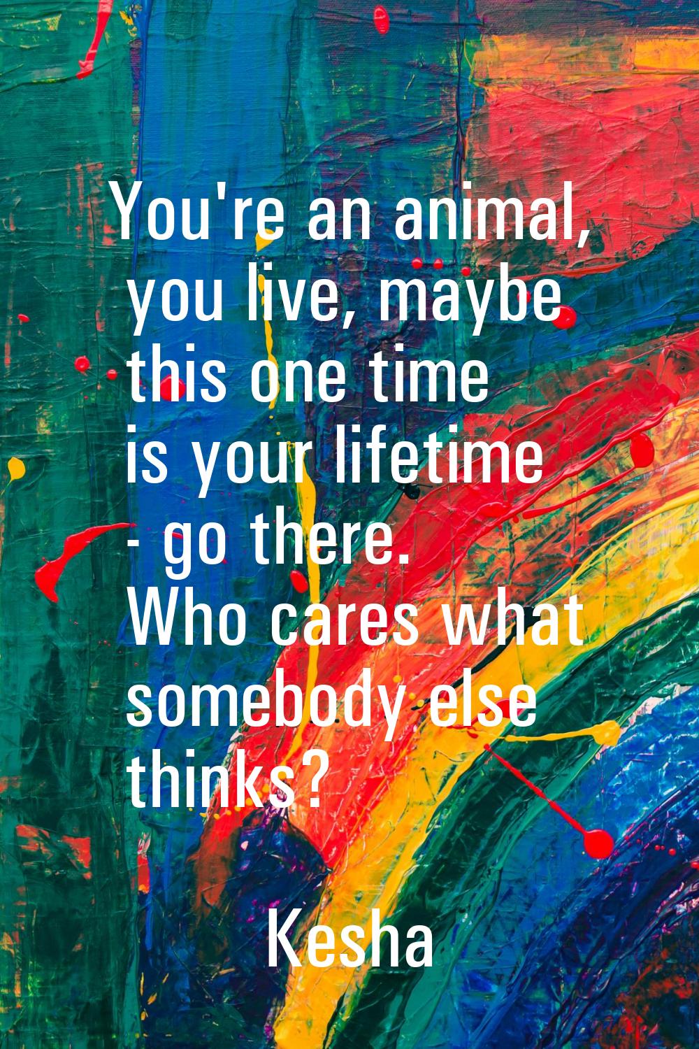 You're an animal, you live, maybe this one time is your lifetime - go there. Who cares what somebod