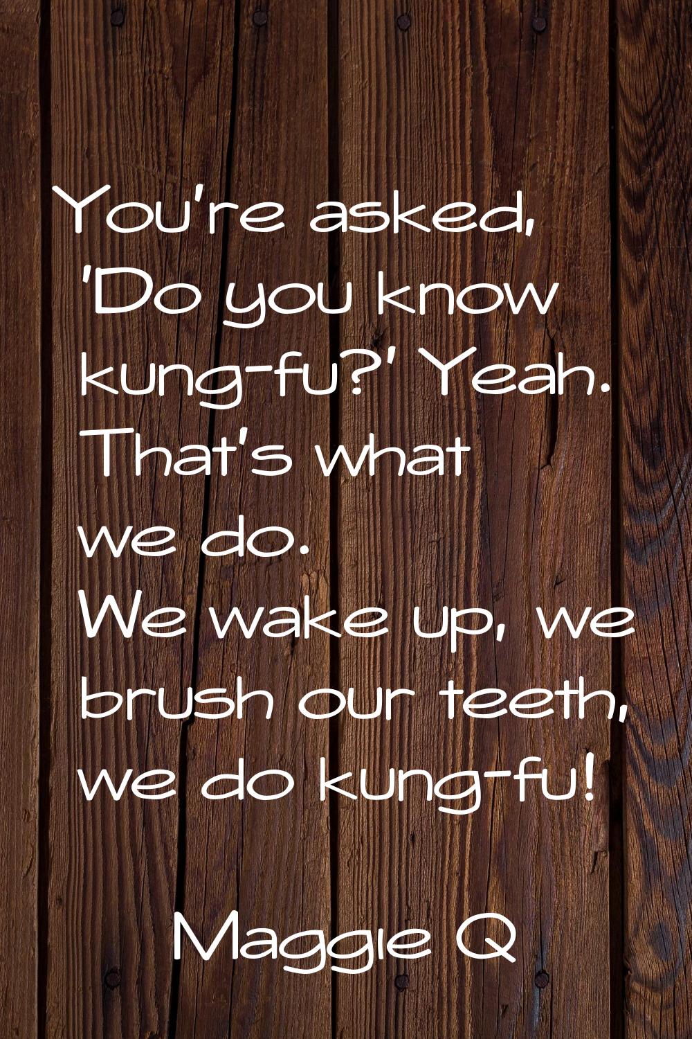 You're asked, 'Do you know kung-fu?' Yeah. That's what we do. We wake up, we brush our teeth, we do