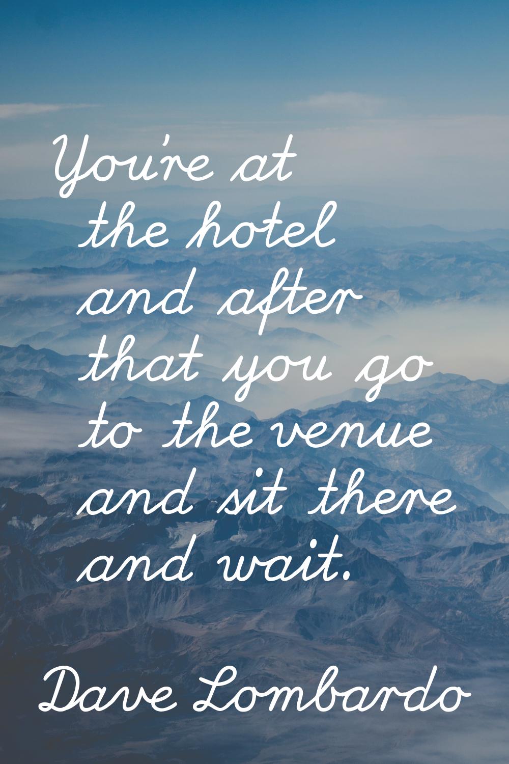 You're at the hotel and after that you go to the venue and sit there and wait.