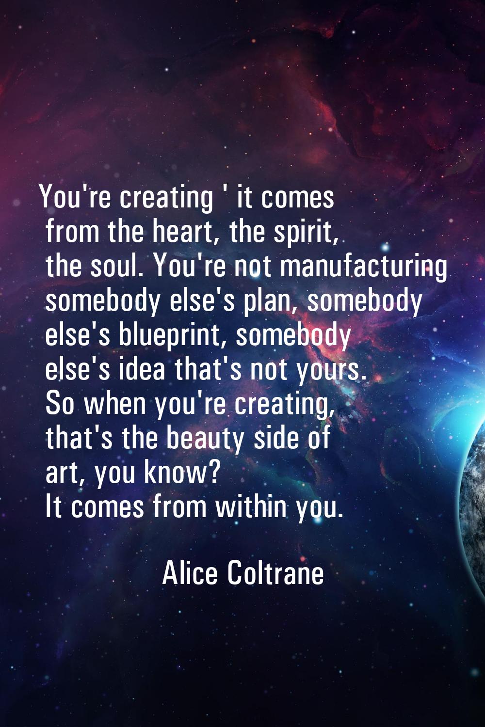 You're creating ' it comes from the heart, the spirit, the soul. You're not manufacturing somebody 