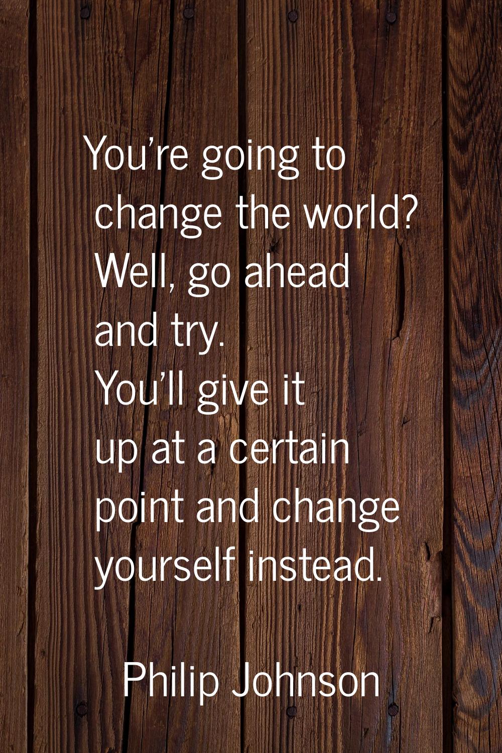 You're going to change the world? Well, go ahead and try. You'll give it up at a certain point and 