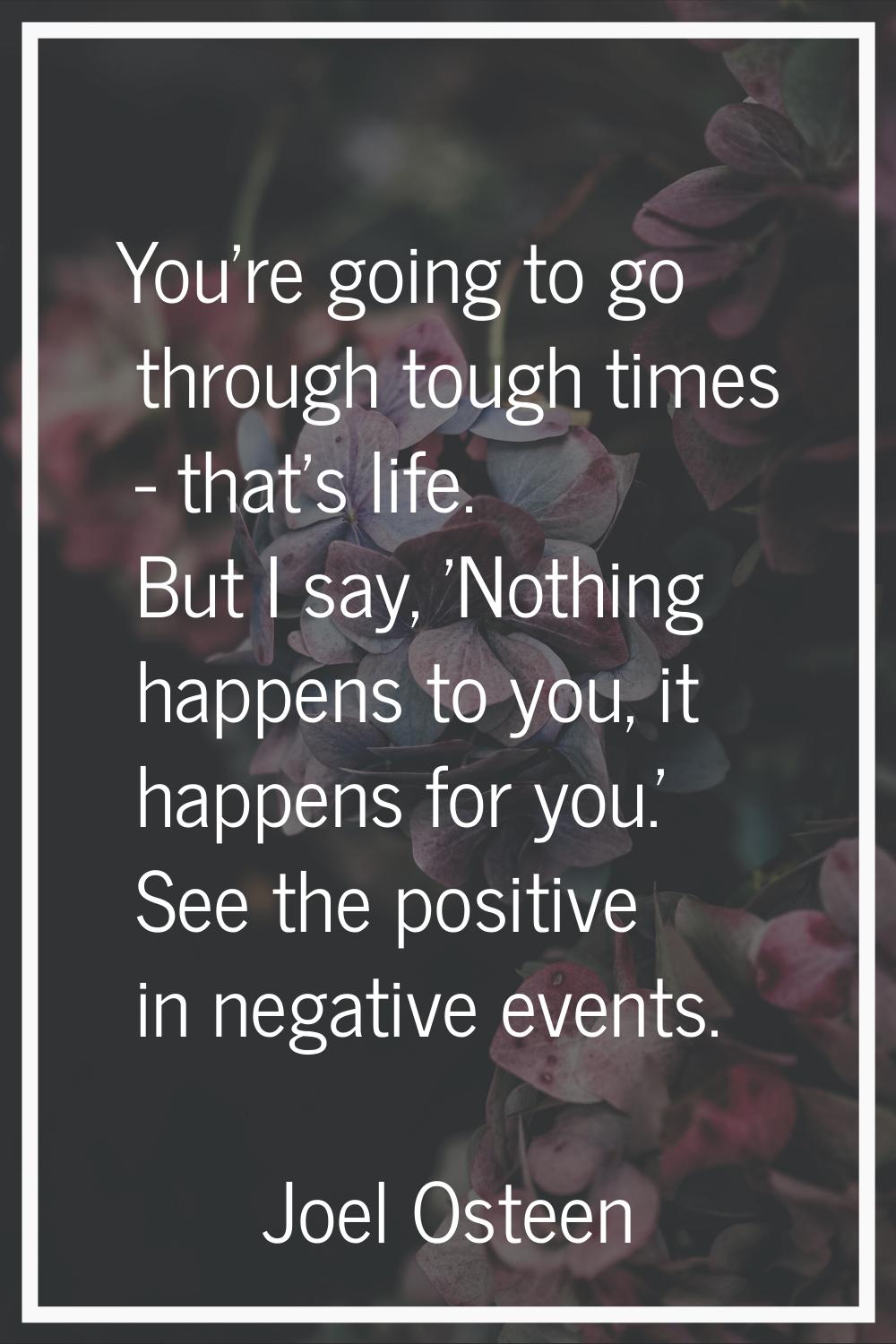 You're going to go through tough times - that's life. But I say, 'Nothing happens to you, it happen