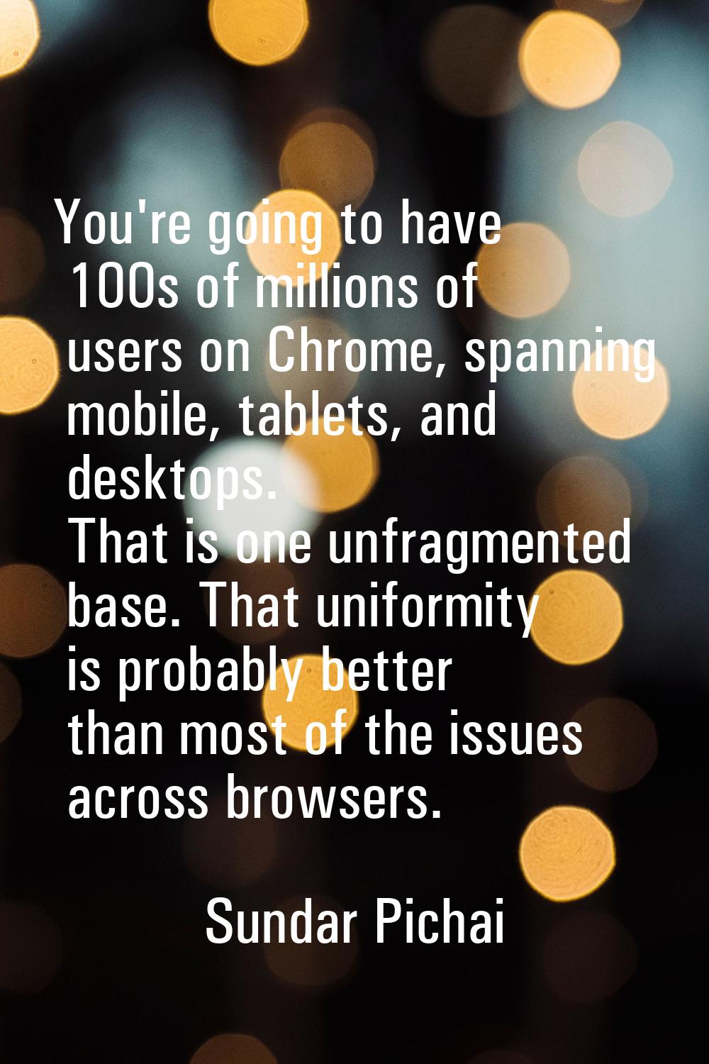 You're going to have 100s of millions of users on Chrome, spanning mobile, tablets, and desktops. T