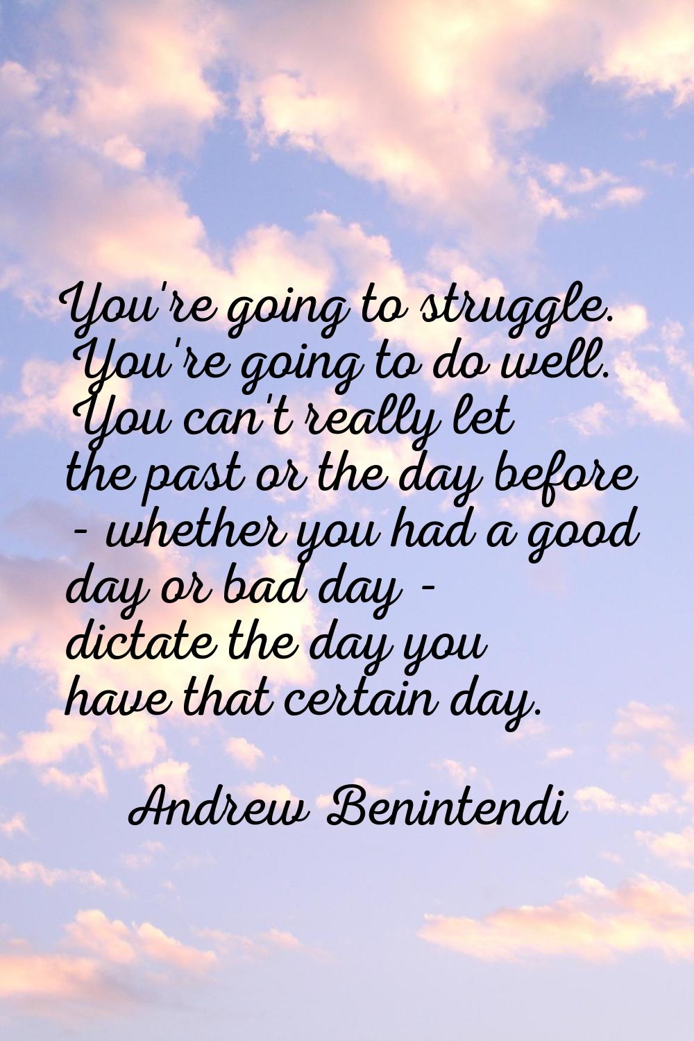 You're going to struggle. You're going to do well. You can't really let the past or the day before 