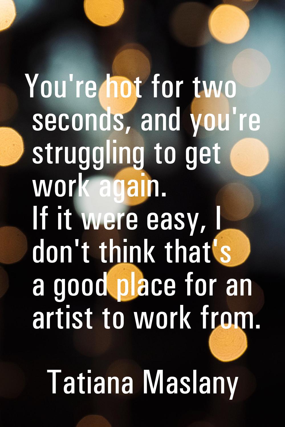 You're hot for two seconds, and you're struggling to get work again. If it were easy, I don't think