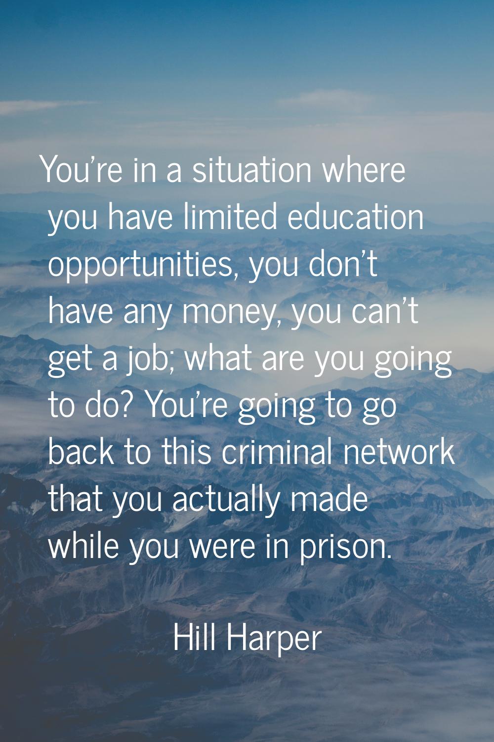 You're in a situation where you have limited education opportunities, you don't have any money, you