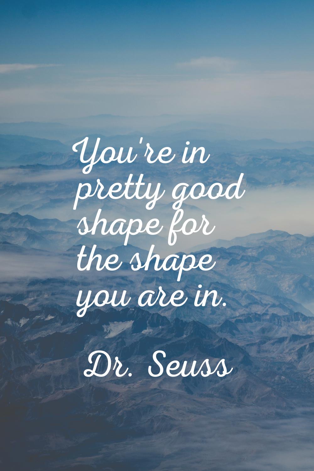 You're in pretty good shape for the shape you are in.
