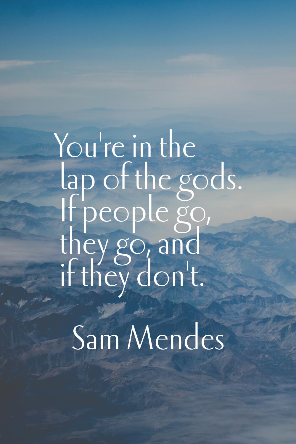 You're in the lap of the gods. If people go, they go, and if they don't.