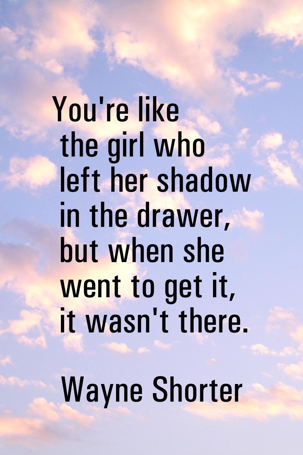 You're like the girl who left her shadow in the drawer, but when she went to get it, it wasn't ther