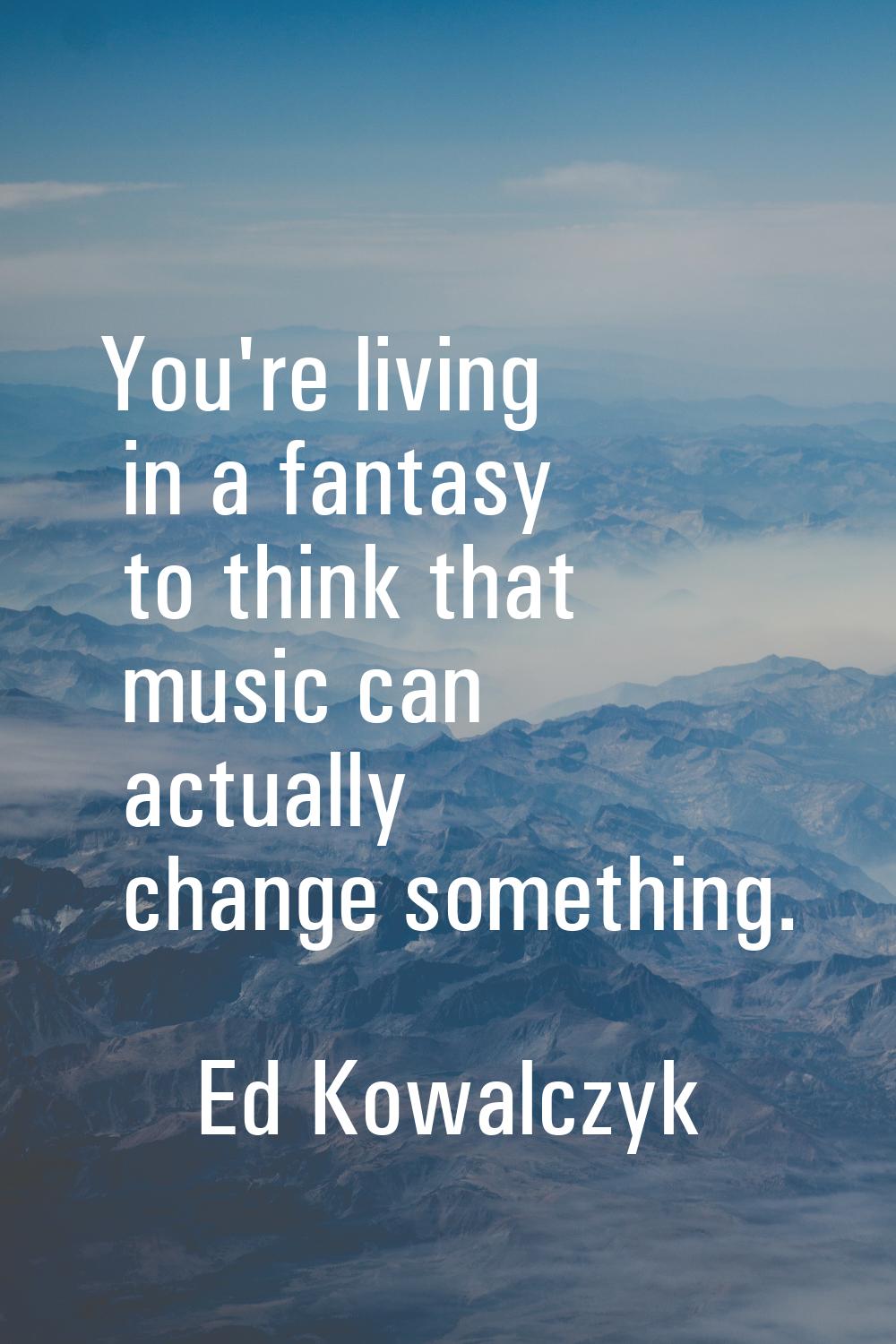 You're living in a fantasy to think that music can actually change something.